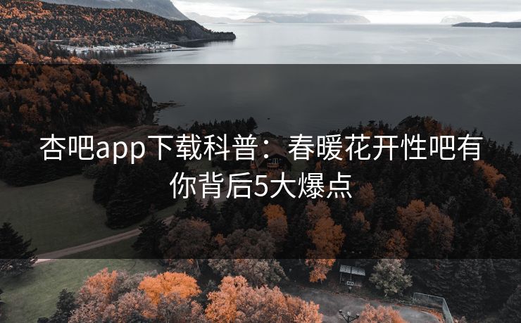 杏吧app下载科普：春暖花开性吧有你背后5大爆点