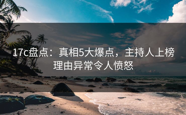 17c盘点：真相5大爆点，主持人上榜理由异常令人愤怒