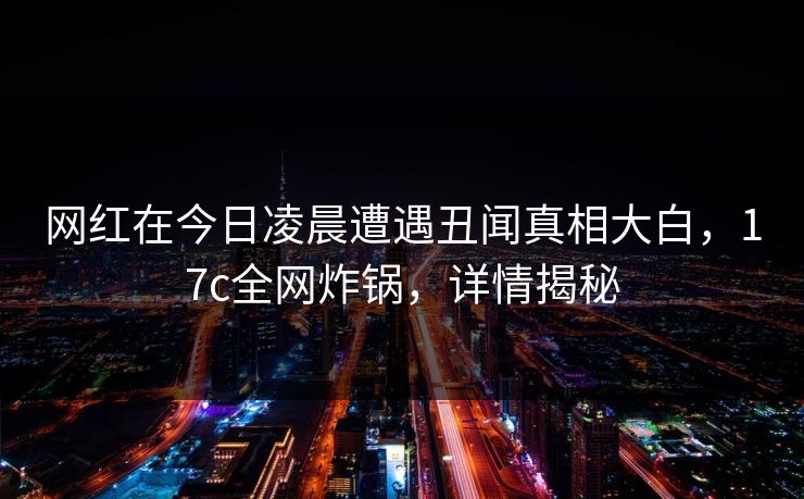 网红在今日凌晨遭遇丑闻真相大白，17c全网炸锅，详情揭秘