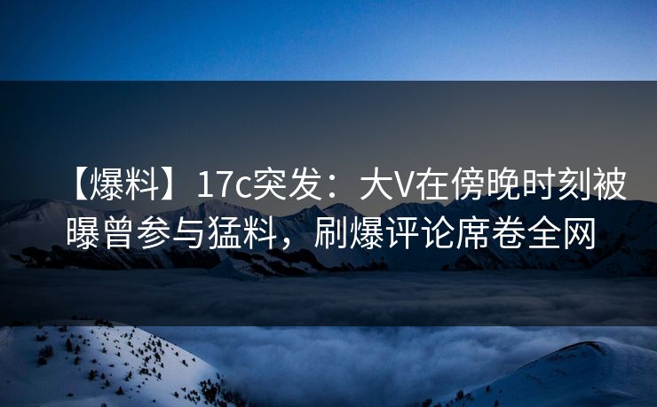 【爆料】17c突发：大V在傍晚时刻被曝曾参与猛料，刷爆评论席卷全网