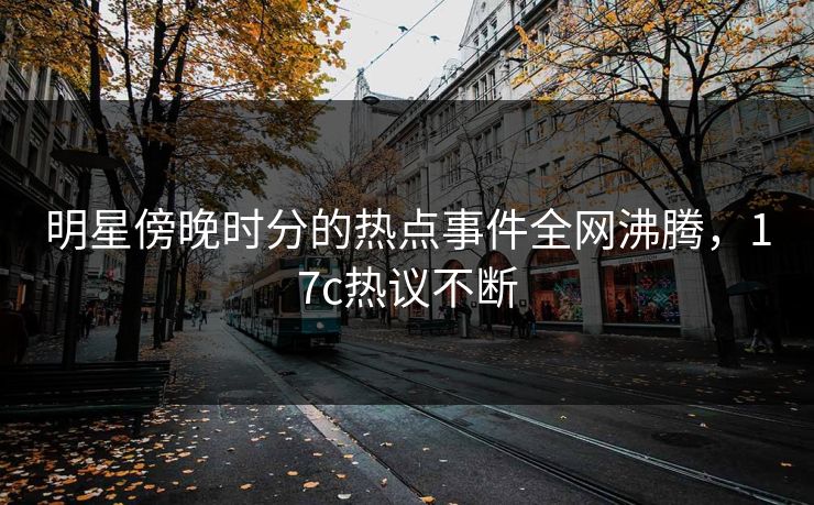 明星傍晚时分的热点事件全网沸腾，17c热议不断