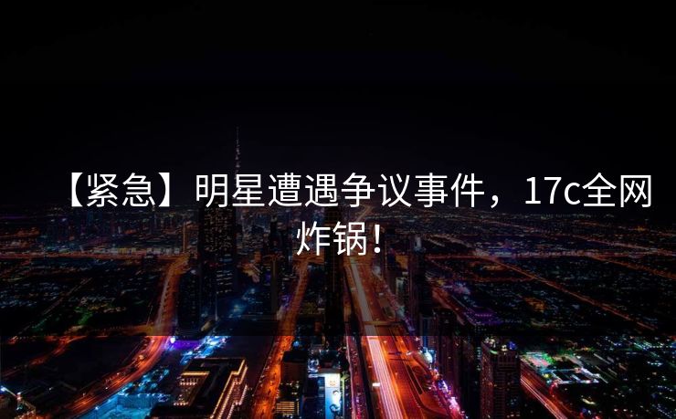 【紧急】明星遭遇争议事件，17c全网炸锅！