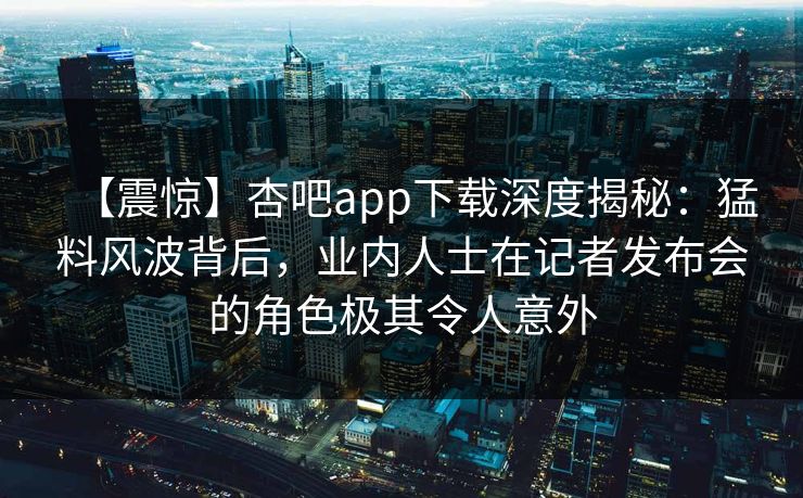 【震惊】杏吧app下载深度揭秘：猛料风波背后，业内人士在记者发布会的角色极其令人意外