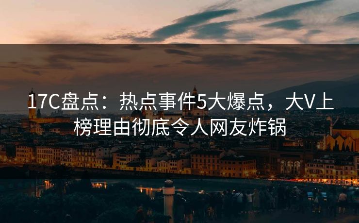 17C盘点：热点事件5大爆点，大V上榜理由彻底令人网友炸锅