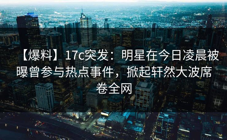 【爆料】17c突发：明星在今日凌晨被曝曾参与热点事件，掀起轩然大波席卷全网