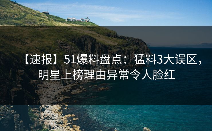 【速报】51爆料盘点：猛料3大误区，明星上榜理由异常令人脸红