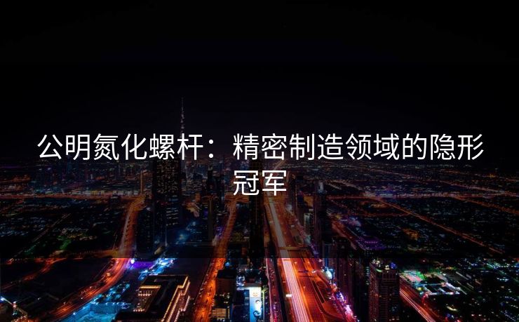 公明氮化螺杆：精密制造领域的隐形冠军