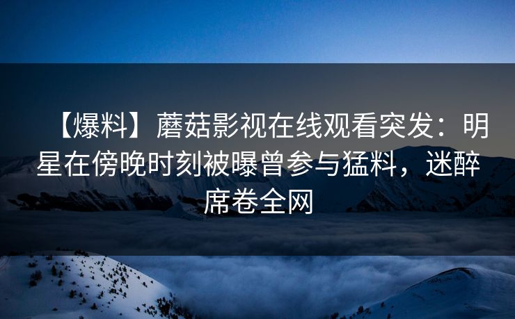 【爆料】蘑菇影视在线观看突发：明星在傍晚时刻被曝曾参与猛料，迷醉席卷全网