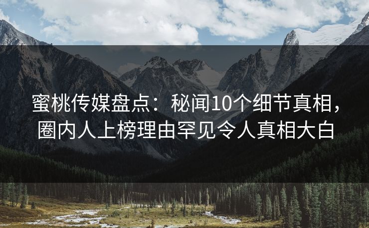 蜜桃传媒盘点：秘闻10个细节真相，圈内人上榜理由罕见令人真相大白
