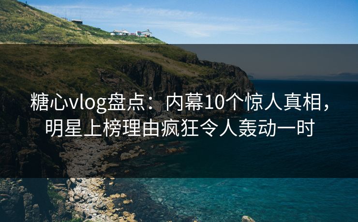 糖心vlog盘点：内幕10个惊人真相，明星上榜理由疯狂令人轰动一时