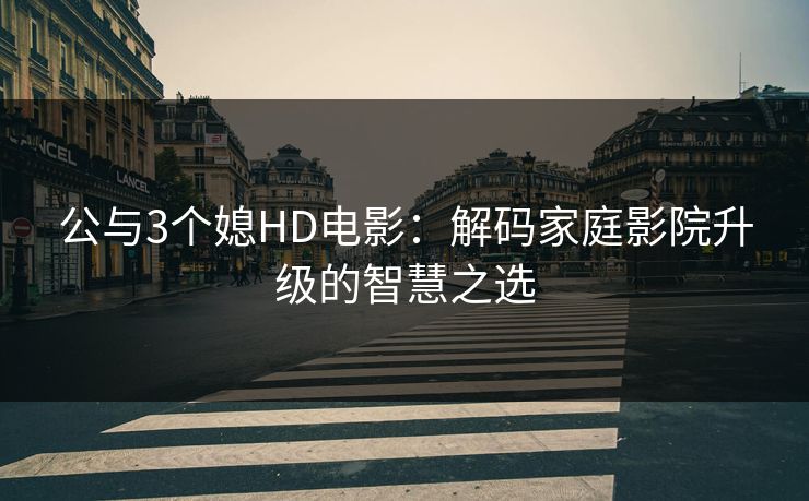 公与3个媳HD电影：解码家庭影院升级的智慧之选