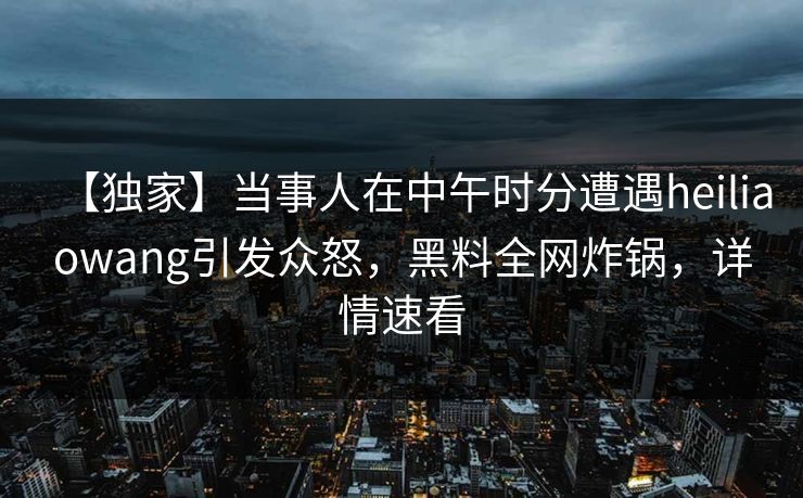 【独家】当事人在中午时分遭遇heiliaowang引发众怒，黑料全网炸锅，详情速看