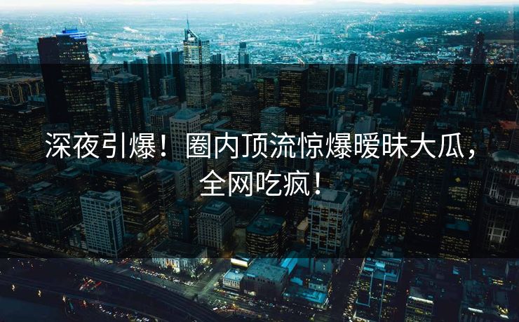 深夜引爆！圈内顶流惊爆暧昧大瓜，全网吃疯！