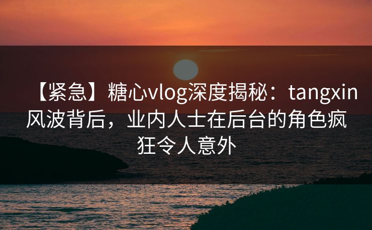 【紧急】糖心vlog深度揭秘：tangxin风波背后，业内人士在后台的角色疯狂令人意外
