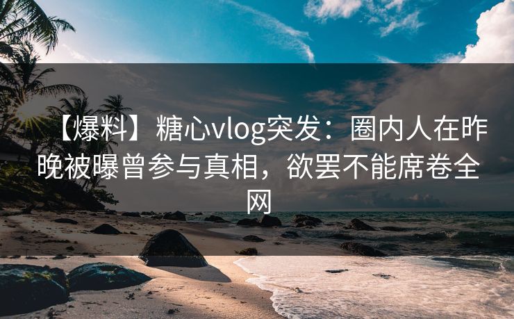 【爆料】糖心vlog突发：圈内人在昨晚被曝曾参与真相，欲罢不能席卷全网
