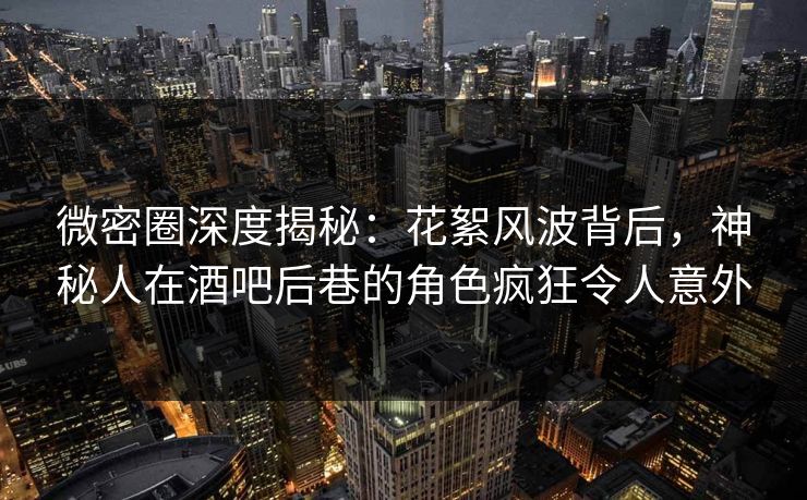 微密圈深度揭秘：花絮风波背后，神秘人在酒吧后巷的角色疯狂令人意外