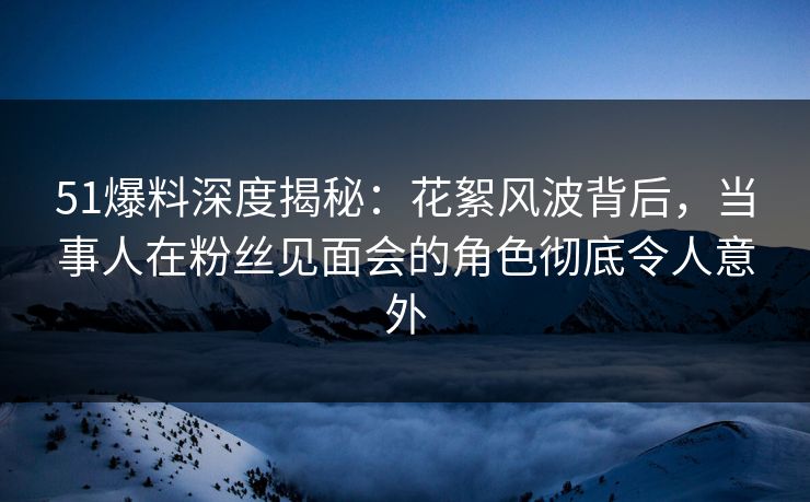51爆料深度揭秘：花絮风波背后，当事人在粉丝见面会的角色彻底令人意外