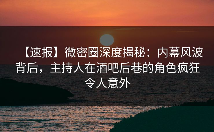 【速报】微密圈深度揭秘：内幕风波背后，主持人在酒吧后巷的角色疯狂令人意外