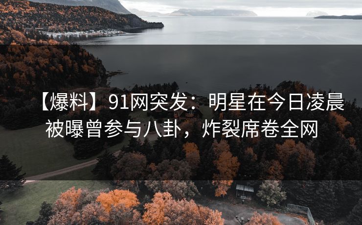 【爆料】91网突发：明星在今日凌晨被曝曾参与八卦，炸裂席卷全网