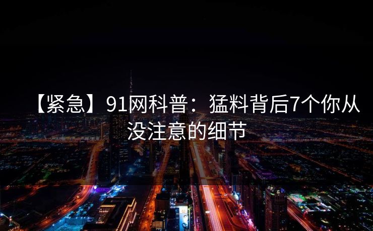 【紧急】91网科普：猛料背后7个你从没注意的细节