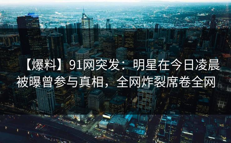 【爆料】91网突发：明星在今日凌晨被曝曾参与真相，全网炸裂席卷全网