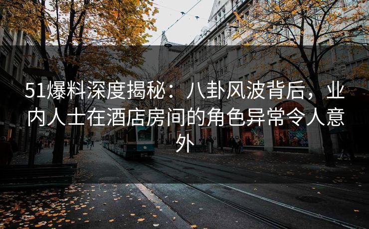 51爆料深度揭秘：八卦风波背后，业内人士在酒店房间的角色异常令人意外