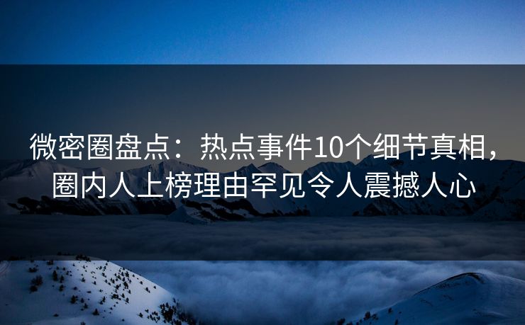 微密圈盘点：热点事件10个细节真相，圈内人上榜理由罕见令人震撼人心