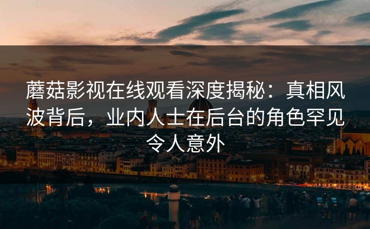 蘑菇影视在线观看深度揭秘：真相风波背后，业内人士在后台的角色罕见令人意外