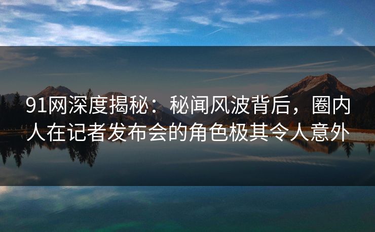 91网深度揭秘：秘闻风波背后，圈内人在记者发布会的角色极其令人意外
