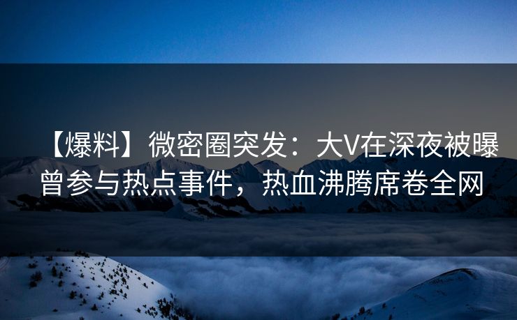 【爆料】微密圈突发：大V在深夜被曝曾参与热点事件，热血沸腾席卷全网