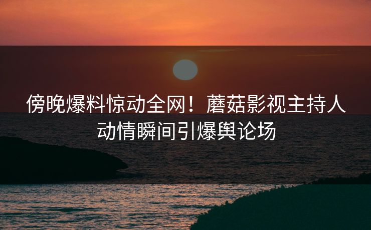 傍晚爆料惊动全网！蘑菇影视主持人动情瞬间引爆舆论场