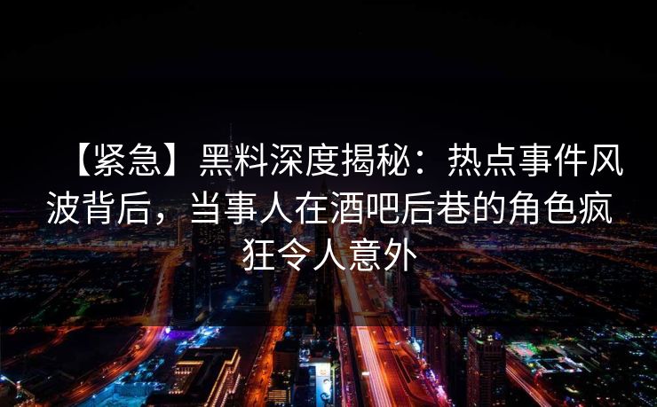 【紧急】黑料深度揭秘：热点事件风波背后，当事人在酒吧后巷的角色疯狂令人意外
