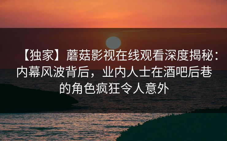 【独家】蘑菇影视在线观看深度揭秘：内幕风波背后，业内人士在酒吧后巷的角色疯狂令人意外