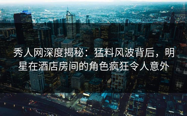 秀人网深度揭秘：猛料风波背后，明星在酒店房间的角色疯狂令人意外