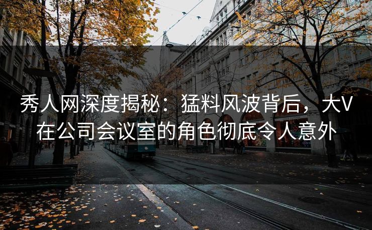 秀人网深度揭秘：猛料风波背后，大V在公司会议室的角色彻底令人意外