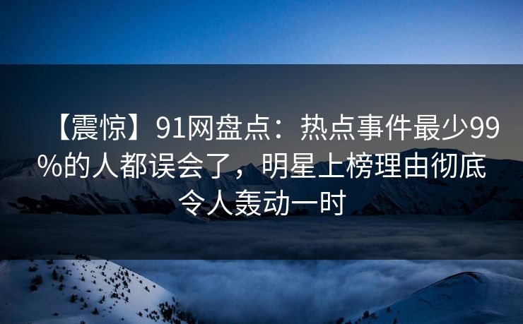 【震惊】91网盘点：热点事件最少99%的人都误会了，明星上榜理由彻底令人轰动一时