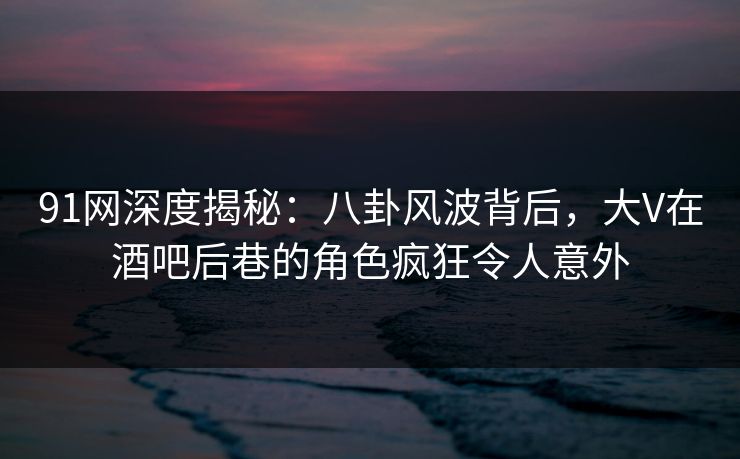 91网深度揭秘：八卦风波背后，大V在酒吧后巷的角色疯狂令人意外