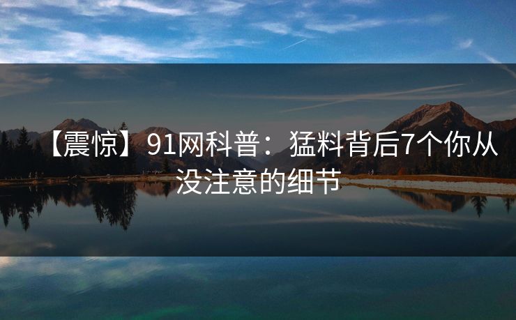 【震惊】91网科普：猛料背后7个你从没注意的细节