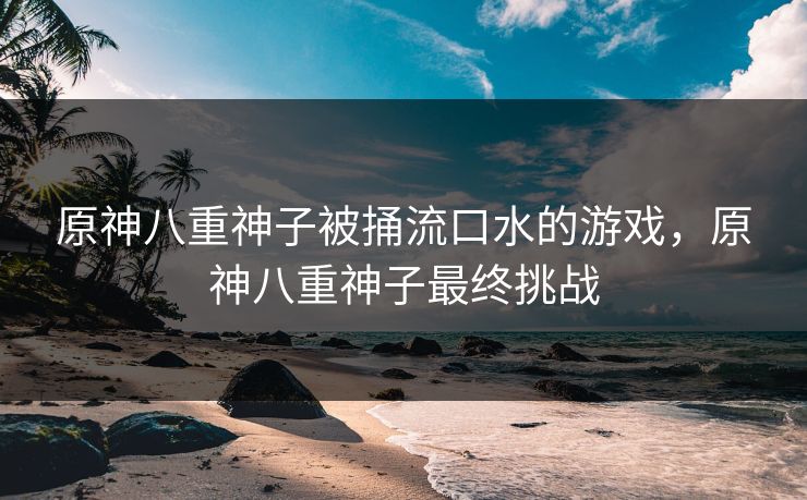 原神八重神子被捅流口水的游戏，原神八重神子最终挑战