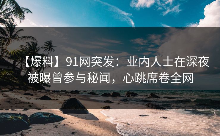 【爆料】91网突发：业内人士在深夜被曝曾参与秘闻，心跳席卷全网