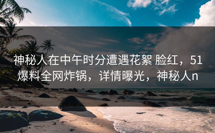 神秘人在中午时分遭遇花絮 脸红，51爆料全网炸锅，详情曝光，神秘人n