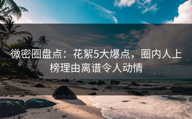 微密圈盘点：花絮5大爆点，圈内人上榜理由离谱令人动情