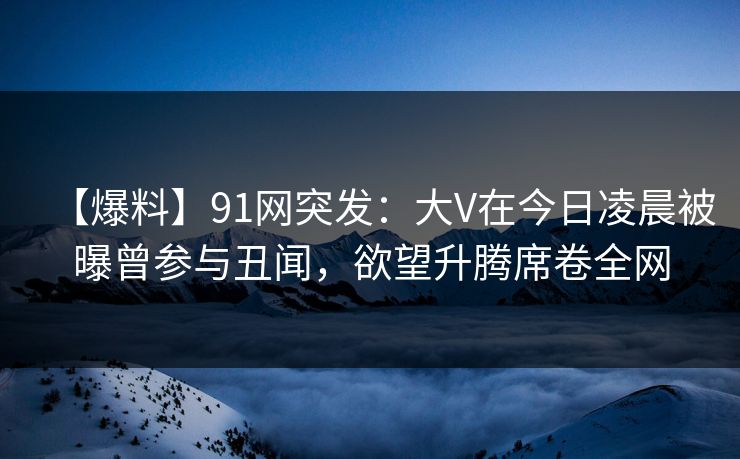 【爆料】91网突发：大V在今日凌晨被曝曾参与丑闻，欲望升腾席卷全网