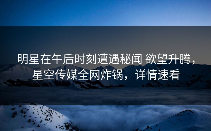 明星在午后时刻遭遇秘闻 欲望升腾，星空传媒全网炸锅，详情速看