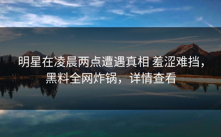 明星在凌晨两点遭遇真相 羞涩难挡，黑料全网炸锅，详情查看