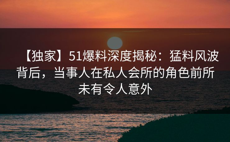 【独家】51爆料深度揭秘：猛料风波背后，当事人在私人会所的角色前所未有令人意外