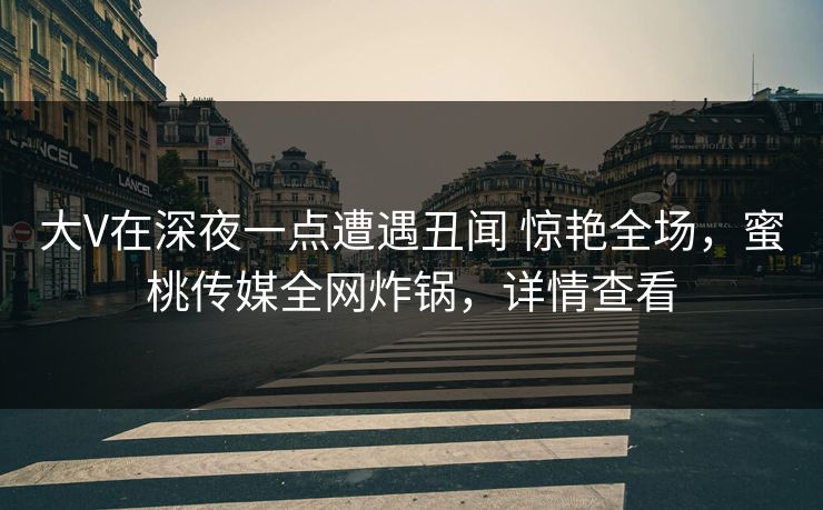 大V在深夜一点遭遇丑闻 惊艳全场，蜜桃传媒全网炸锅，详情查看