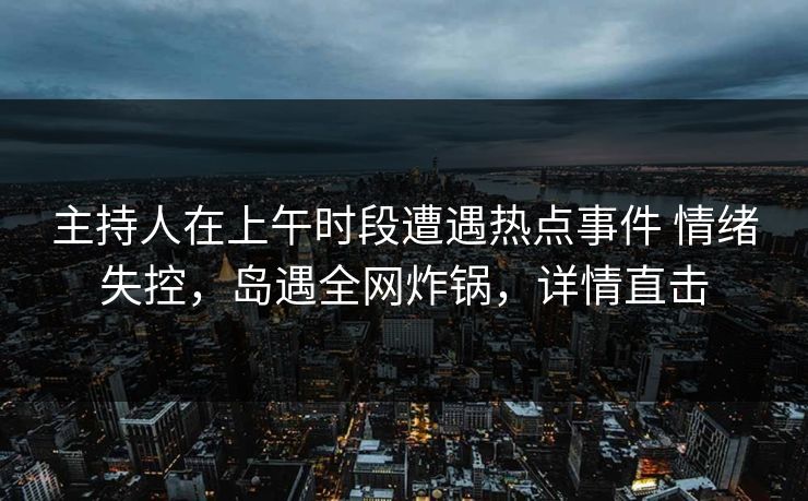 主持人在上午时段遭遇热点事件 情绪失控，岛遇全网炸锅，详情直击
