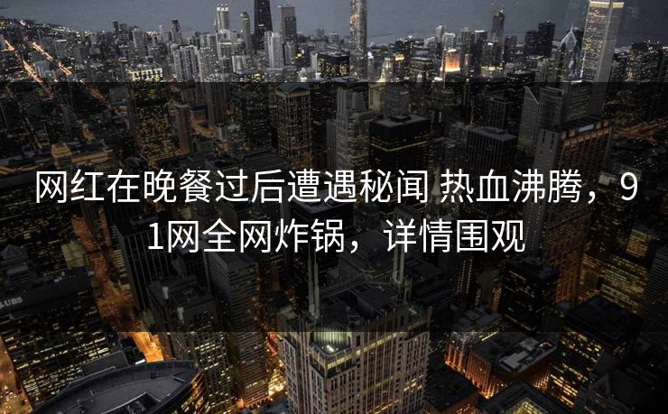 网红在晚餐过后遭遇秘闻 热血沸腾，91网全网炸锅，详情围观