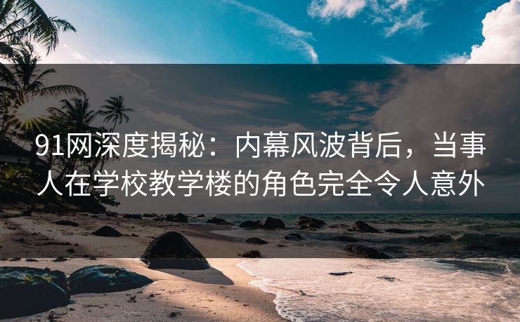 91网深度揭秘：内幕风波背后，当事人在学校教学楼的角色完全令人意外